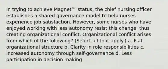 In trying to achieve Magnet™ status, the chief nursing officer establishes a shared governance model to help nurses experience job satisfaction. However, some nurses who have enjoyed working with less autonomy resist this change, thus creating organizational conflict. Organizational conflict arises from which of the following? (Select all that apply.) a. Flat organizational structure b. Clarity in role responsibilities c. Increased autonomy through self-governance d. Less participation in decision making