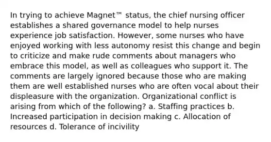 In trying to achieve Magnet™ status, the chief nursing officer establishes a shared governance model to help nurses experience job satisfaction. However, some nurses who have enjoyed working with less autonomy resist this change and begin to criticize and make rude comments about managers who embrace this model, as well as colleagues who support it. The comments are largely ignored because those who are making them are well established nurses who are often vocal about their displeasure with the organization. Organizational conflict is arising from which of the following? a. Staffing practices b. Increased participation in decision making c. Allocation of resources d. Tolerance of incivility