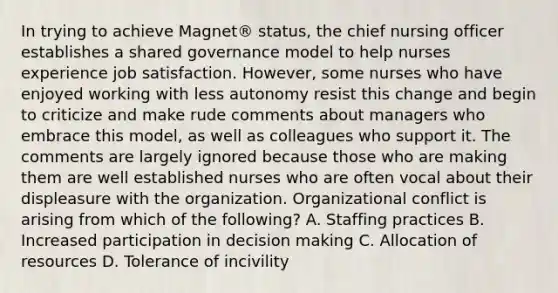 In trying to achieve Magnet® status, the chief nursing officer establishes a shared governance model to help nurses experience job satisfaction. However, some nurses who have enjoyed working with less autonomy resist this change and begin to criticize and make rude comments about managers who embrace this model, as well as colleagues who support it. The comments are largely ignored because those who are making them are well established nurses who are often vocal about their displeasure with the organization. Organizational conflict is arising from which of the following? A. Staffing practices B. Increased participation in decision making C. Allocation of resources D. Tolerance of incivility