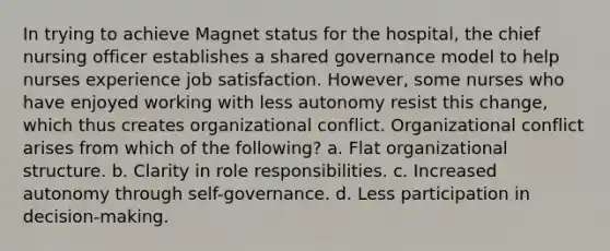 In trying to achieve Magnet status for the hospital, the chief nursing officer establishes a shared governance model to help nurses experience <a href='https://www.questionai.com/knowledge/keT3al2X9a-job-satisfaction' class='anchor-knowledge'>job satisfaction</a>. However, some nurses who have enjoyed working with less autonomy resist this change, which thus creates organizational conflict. Organizational conflict arises from which of the following? a. Flat organizational structure. b. Clarity in role responsibilities. c. Increased autonomy through self-governance. d. Less participation in decision-making.