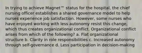 In trying to achieve Magnet™ status for the hospital, the chief nursing officer establishes a shared governance model to help nurses experience job satisfaction. However, some nurses who have enjoyed working with less autonomy resist this change, which thus creates organizational conflict. Organizational conflict arises from which of the following? a. Flat organizational structure b. Clarity in role responsibilities c. Increased autonomy through self-governance d. Less participation in decision-making