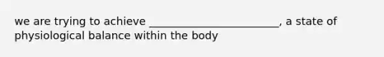 we are trying to achieve ________________________, a state of physiological balance within the body