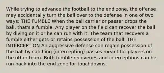 While trying to advance the football to the end zone, the offense may accidentally turn the ball over to the defense in one of two ways: THE FUMBLE When the ball carrier or passer drops the ball, that's a fumble. Any player on the field can recover the ball by diving on it or he can run with it. The team that recovers a fumble either gets-or retains-possession of the ball. THE INTERCEPTION An aggressive defense can regain possession of the ball by catching (intercepting) passes meant for players on the other team. Both fumble recoveries and interceptions can be run back into the end zone for touchdowns.