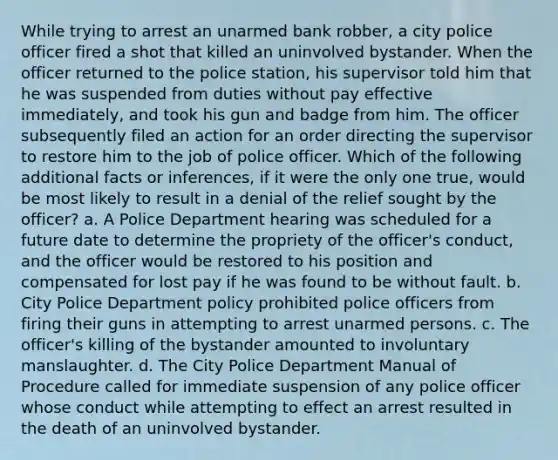 While trying to arrest an unarmed bank robber, a city police officer fired a shot that killed an uninvolved bystander. When the officer returned to the police station, his supervisor told him that he was suspended from duties without pay effective immediately, and took his gun and badge from him. The officer subsequently filed an action for an order directing the supervisor to restore him to the job of police officer. Which of the following additional facts or inferences, if it were the only one true, would be most likely to result in a denial of the relief sought by the officer? a. A Police Department hearing was scheduled for a future date to determine the propriety of the officer's conduct, and the officer would be restored to his position and compensated for lost pay if he was found to be without fault. b. City Police Department policy prohibited police officers from firing their guns in attempting to arrest unarmed persons. c. The officer's killing of the bystander amounted to involuntary manslaughter. d. The City Police Department Manual of Procedure called for immediate suspension of any police officer whose conduct while attempting to effect an arrest resulted in the death of an uninvolved bystander.