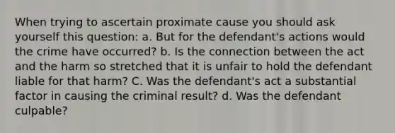 When trying to ascertain proximate cause you should ask yourself this question: a. But for the defendant's actions would the crime have occurred? b. Is the connection between the act and the harm so stretched that it is unfair to hold the defendant liable for that harm? C. Was the defendant's act a substantial factor in causing the criminal result? d. Was the defendant culpable?