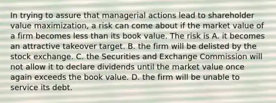 In trying to assure that managerial actions lead to shareholder value maximization, a risk can come about if the market value of a firm becomes less than its book value. The risk is A. it becomes an attractive takeover target. B. the firm will be delisted by the stock exchange. C. the Securities and Exchange Commission will not allow it to declare dividends until the market value once again exceeds the book value. D. the firm will be unable to service its debt.