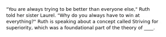 "You are always trying to be better than everyone else," Ruth told her sister Laurel. "Why do you always have to win at everything?" Ruth is speaking about a concept called Striving for superiority, which was a foundational part of the theory of ____.