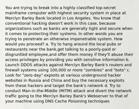 You are trying to break into a highly classified top-secret mainframe computer with highest security system in place at Merclyn Barley Bank located in Los Angeles. You know that conventional hacking doesn't work in this case, because organizations such as banks are generally tight and secure when it comes to protecting their systems. In other words you are trying to penetrate an otherwise impenetrable system. How would you proceed? a. Try to hang around the local pubs or restaurants near the bank,get talking to a poorly-paid or disgruntled employee,and offer them money if they'll abuse their access privileges by providing you with sensitive information b. Launch DDOS attacks against Merclyn Barley Bank's routers and firewall systems using 100,000 or more "zombies" and "bots" c. Look for "zero-day" exploits at various underground hacker websites in Russia and China and buy the necessary exploits from these hackers and target the bank's network d. Try to conduct Man-in-the-Middle (MiTM) attack and divert the network traffic going to the Merclyn Barley Bank's Webserver to that of your machine using DNS Cache Poisoning techniques