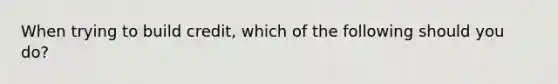 When trying to build credit, which of the following should you do?