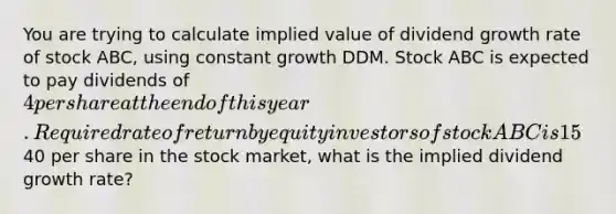 You are trying to calculate implied value of dividend growth rate of stock ABC, using constant growth DDM. Stock ABC is expected to pay dividends of 4 per share at the end of this year. Required rate of return by equity investors of stock ABC is 15%. If stock ABC is trading at40 per share in the stock market, what is the implied dividend growth rate?