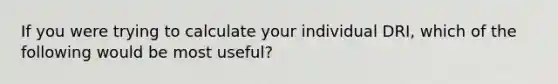 If you were trying to calculate your individual DRI, which of the following would be most useful?