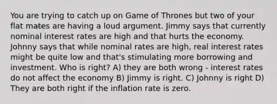 You are trying to catch up on Game of Thrones but two of your flat mates are having a loud argument. Jimmy says that currently nominal interest rates are high and that hurts the economy. Johnny says that while nominal rates are high, real interest rates might be quite low and that's stimulating more borrowing and investment. Who is right? A) they are both wrong - interest rates do not affect the economy B) Jimmy is right. C) Johnny is right D) They are both right if the inflation rate is zero.