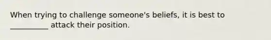 When trying to challenge someone's beliefs, it is best to __________ attack their position.