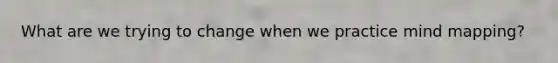 What are we trying to change when we practice mind mapping?