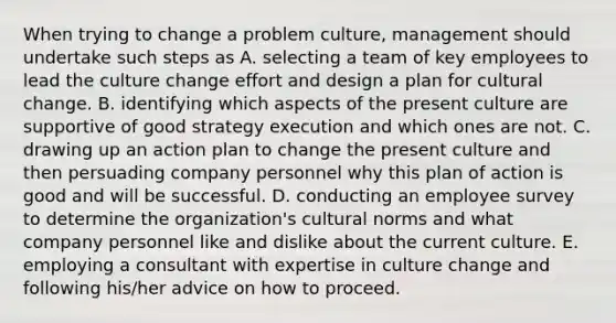 When trying to change a problem culture, management should undertake such steps as A. selecting a team of key employees to lead the culture change effort and design a plan for cultural change. B. identifying which aspects of the present culture are supportive of good strategy execution and which ones are not. C. drawing up an action plan to change the present culture and then persuading company personnel why this plan of action is good and will be successful. D. conducting an employee survey to determine the organization's <a href='https://www.questionai.com/knowledge/kVsGtSh49d-cultural-norms' class='anchor-knowledge'>cultural norms</a> and what company personnel like and dislike about the current culture. E. employing a consultant with expertise in culture change and following his/her advice on how to proceed.