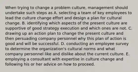 When trying to change a problem culture, management should undertake such steps as A. selecting a team of key employees to lead the culture change effort and design a plan for cultural change. B. identifying which aspects of the present culture are supportive of good strategy execution and which ones are not. C. drawing up an action plan to change the present culture and then persuading company personnel why this plan of action is good and will be successful. D. conducting an employee survey to determine the organization's cultural norms and what company personnel like and dislike about the current culture. E. employing a consultant with expertise in culture change and following his or her advice on how to proceed.