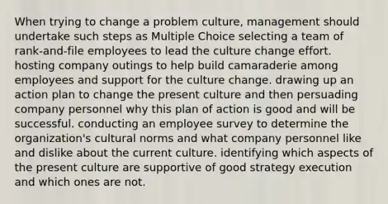 When trying to change a problem culture, management should undertake such steps as Multiple Choice selecting a team of rank-and-file employees to lead the culture change effort. hosting company outings to help build camaraderie among employees and support for the culture change. drawing up an action plan to change the present culture and then persuading company personnel why this plan of action is good and will be successful. conducting an employee survey to determine the organization's cultural norms and what company personnel like and dislike about the current culture. identifying which aspects of the present culture are supportive of good strategy execution and which ones are not.