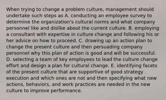 When trying to change a problem culture, management should undertake such steps as A. conducting an employee survey to determine the organization's cultural norms and what company personnel like and dislike about the current culture. B. employing a consultant with expertise in culture change and following his or her advice on how to proceed. C. drawing up an action plan to change the present culture and then persuading company personnel why this plan of action is good and will be successful. D. selecting a team of key employees to lead the culture change effort and design a plan for cultural change. E. identifying facets of the present culture that are supportive of good strategy execution and which ones are not and then specifying what new actions, behaviors, and work practices are needed in the new culture to improve performance.