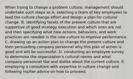 When trying to change a problem culture, management should undertake such steps as A. selecting a team of key employees to lead the culture change effort and design a plan for cultural change. B. identifying facets of the present culture that are supportive of good strategy execution and which ones are not and then specifying what new actions, behaviors, and work practices are needed in the new culture to improve performance. C. drawing up an action plan to change the present culture and then persuading company personnel why this plan of action is good and will be successful. D. conducting an employee survey to determine the organization's cultural norms and what company personnel like and dislike about the current culture. E. employing a consultant with expertise in culture change and following his/her advice on how to proceed.