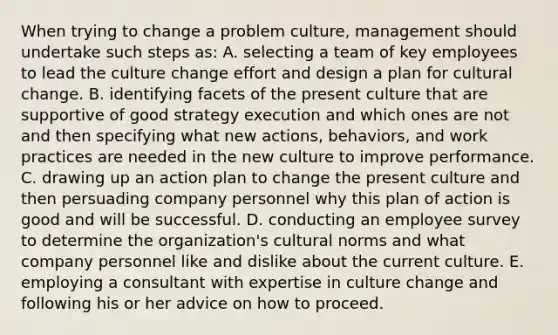 When trying to change a problem culture, management should undertake such steps as: A. selecting a team of key employees to lead the culture change effort and design a plan for cultural change. B. identifying facets of the present culture that are supportive of good strategy execution and which ones are not and then specifying what new actions, behaviors, and work practices are needed in the new culture to improve performance. C. drawing up an action plan to change the present culture and then persuading company personnel why this plan of action is good and will be successful. D. conducting an employee survey to determine the organization's cultural norms and what company personnel like and dislike about the current culture. E. employing a consultant with expertise in culture change and following his or her advice on how to proceed.