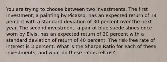 You are trying to choose between two investments. The first investment, a painting by Picasso, has an expected return of 14 percent with a <a href='https://www.questionai.com/knowledge/kqGUr1Cldy-standard-deviation' class='anchor-knowledge'>standard deviation</a> of 30 percent over the next year. The second investment, a pair of blue suede shoes once worn by Elvis, has an expected return of 20 percent with a standard deviation of return of 40 percent. The risk-free rate of interest is 3 percent. What is the Sharpe Ratio for each of these investments, and what do these ratios tell us?