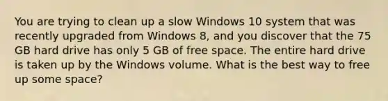 You are trying to clean up a slow Windows 10 system that was recently upgraded from Windows 8, and you discover that the 75 GB hard drive has only 5 GB of free space. The entire hard drive is taken up by the Windows volume. What is the best way to free up some space?