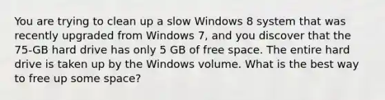 You are trying to clean up a slow Windows 8 system that was recently upgraded from Windows 7, and you discover that the 75-GB hard drive has only 5 GB of free space. The entire hard drive is taken up by the Windows volume. What is the best way to free up some space?