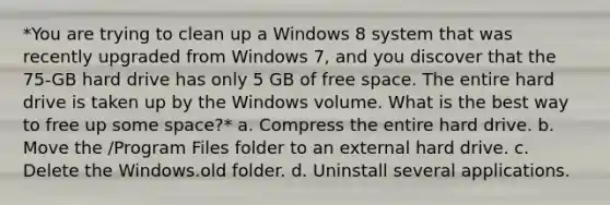 *You are trying to clean up a Windows 8 system that was recently upgraded from Windows 7, and you discover that the 75-GB hard drive has only 5 GB of free space. The entire hard drive is taken up by the Windows volume. What is the best way to free up some space?* a. Compress the entire hard drive. b. Move the /Program Files folder to an external hard drive. c. Delete the Windows.old folder. d. Uninstall several applications.