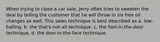 When trying to close a car sale, Jerry often tries to sweeten the deal by telling the customer that he will throw in six free oil changes as well. This sales technique is best described as a. low-balling. b. the that's-not-all technique. c. the foot-in-the-door technique. d. the door-in-the-face technique.