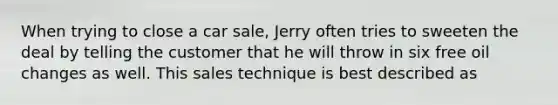 When trying to close a car sale, Jerry often tries to sweeten the deal by telling the customer that he will throw in six free oil changes as well. This sales technique is best described as