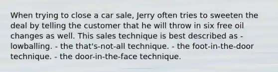 When trying to close a car sale, Jerry often tries to sweeten the deal by telling the customer that he will throw in six free oil changes as well. This sales technique is best described as - lowballing. - the that's-not-all technique. - the foot-in-the-door technique. - the door-in-the-face technique.