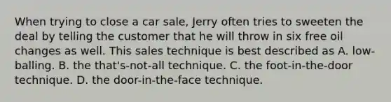 When trying to close a car sale, Jerry often tries to sweeten the deal by telling the customer that he will throw in six free oil changes as well. This sales technique is best described as A. low-balling. B. the that's-not-all technique. C. the foot-in-the-door technique. D. the door-in-the-face technique.