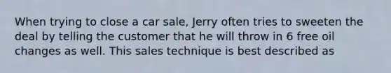 When trying to close a car sale, Jerry often tries to sweeten the deal by telling the customer that he will throw in 6 free oil changes as well. This sales technique is best described as