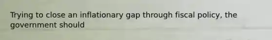 Trying to close an inflationary gap through fiscal policy, the government should
