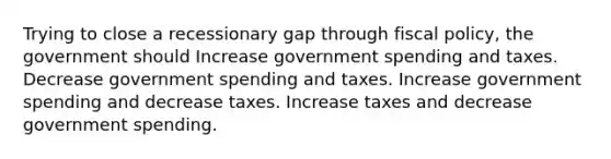 Trying to close a recessionary gap through fiscal policy, the government should Increase government spending and taxes. Decrease government spending and taxes. Increase government spending and decrease taxes. Increase taxes and decrease government spending.