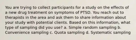 You are trying to collect participants for a study on the effects of a new drug treatment on symptoms of PTSD. You reach out to therapists in the area and ask them to share information about your study with potential clients. Based on this information, what type of sampling did you use? a. Simple random sampling b. Convenience sampling c. Quota sampling d. Systematic sampling