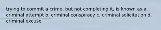 trying to commit a crime, but not completing it, is known as a. criminal attempt b. criminal conspiracy c. criminal solicitation d. criminal excuse