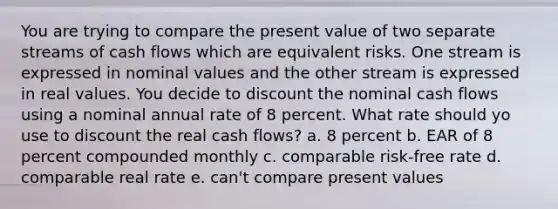 You are trying to compare the present value of two separate streams of cash flows which are equivalent risks. One stream is expressed in nominal values and the other stream is expressed in real values. You decide to discount the nominal cash flows using a nominal annual rate of 8 percent. What rate should yo use to discount the real cash flows? a. 8 percent b. EAR of 8 percent compounded monthly c. comparable risk-free rate d. comparable real rate e. can't compare present values