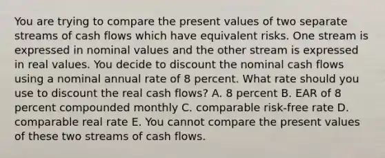 You are trying to compare the present values of two separate streams of cash flows which have equivalent risks. One stream is expressed in nominal values and the other stream is expressed in real values. You decide to discount the nominal cash flows using a nominal annual rate of 8 percent. What rate should you use to discount the real cash flows? A. 8 percent B. EAR of 8 percent compounded monthly C. comparable risk-free rate D. comparable real rate E. You cannot compare the present values of these two streams of cash flows.