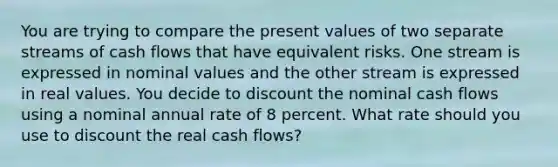 You are trying to compare the present values of two separate streams of cash flows that have equivalent risks. One stream is expressed in nominal values and the other stream is expressed in real values. You decide to discount the nominal cash flows using a nominal annual rate of 8 percent. What rate should you use to discount the real cash flows?