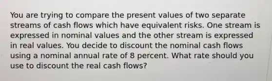 You are trying to compare the present values of two separate streams of cash flows which have equivalent risks. One stream is expressed in nominal values and the other stream is expressed in real values. You decide to discount the nominal cash flows using a nominal annual rate of 8 percent. What rate should you use to discount the real cash flows?