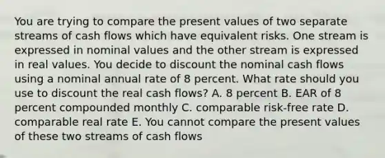 You are trying to compare the present values of two separate streams of cash flows which have equivalent risks. One stream is expressed in nominal values and the other stream is expressed in real values. You decide to discount the nominal cash flows using a nominal annual rate of 8 percent. What rate should you use to discount the real cash flows? A. 8 percent B. EAR of 8 percent compounded monthly C. comparable risk-free rate D. comparable real rate E. You cannot compare the present values of these two streams of cash flows