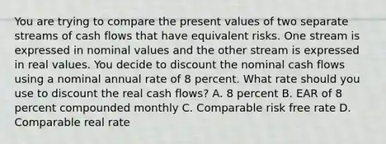 You are trying to compare the present values of two separate streams of cash flows that have equivalent risks. One stream is expressed in nominal values and the other stream is expressed in real values. You decide to discount the nominal cash flows using a nominal annual rate of 8 percent. What rate should you use to discount the real cash flows? A. 8 percent B. EAR of 8 percent compounded monthly C. Comparable risk free rate D. Comparable real rate