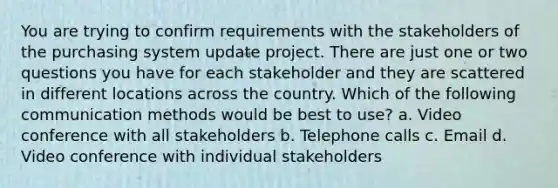 You are trying to confirm requirements with the stakeholders of the purchasing system update project. There are just one or two questions you have for each stakeholder and they are scattered in different locations across the country. Which of the following communication methods would be best to use? a. Video conference with all stakeholders b. Telephone calls c. Email d. Video conference with individual stakeholders