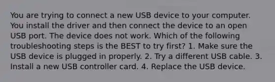 You are trying to connect a new USB device to your computer. You install the driver and then connect the device to an open USB port. The device does not work. Which of the following troubleshooting steps is the BEST to try first? 1. Make sure the USB device is plugged in properly. 2. Try a different USB cable. 3. Install a new USB controller card. 4. Replace the USB device.