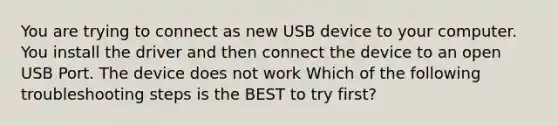 You are trying to connect as new USB device to your computer. You install the driver and then connect the device to an open USB Port. The device does not work Which of the following troubleshooting steps is the BEST to try first?