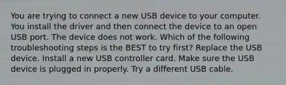 You are trying to connect a new USB device to your computer. You install the driver and then connect the device to an open USB port. The device does not work. Which of the following troubleshooting steps is the BEST to try first? Replace the USB device. Install a new USB controller card. Make sure the USB device is plugged in properly. Try a different USB cable.