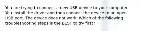 You are trying to connect a new USB device to your computer. You install the driver and then connect the device to an open USB port. The device does not work. Which of the following troubleshooting steps is the BEST to try first?