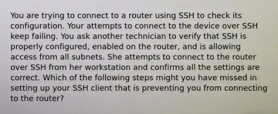 You are trying to connect to a router using SSH to check its configuration. Your attempts to connect to the device over SSH keep failing. You ask another technician to verify that SSH is properly configured, enabled on the router, and is allowing access from all subnets. She attempts to connect to the router over SSH from her workstation and confirms all the settings are correct. Which of the following steps might you have missed in setting up your SSH client that is preventing you from connecting to the router?