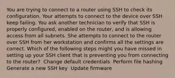 You are trying to connect to a router using SSH to check its configuration. Your attempts to connect to the device over SSH keep failing. You ask another technician to verify that SSH is properly configured, enabled on the router, and is allowing access from all subnets. She attempts to connect to the router over SSH from her workstation and confirms all the settings are correct. Which of the following steps might you have missed in setting up your SSH client that is preventing you from connecting to the router? ​ Change default credentials ​ Perform file hashing ​ Generate a new SSH key ​ Update firmware